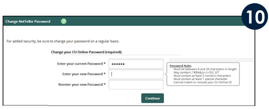 Enter the Temporary Password provided in Step 8.  Enter your new password, and then reenter your new password, then click Continue. Between 8 and 20 characters May contain ? “ # $ %25 & ( ) + , \ / : ? { } ’ { } * ’ Must contain at least 2 numeric characters Must contain at least 1 special character Cannot match or include your CU Online ID (username)