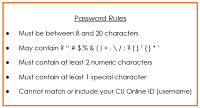 Password Rules Must be between 8 and 20 characters May contain ? “ # $ %25 & ( ) + , \ / : ? { } ’ { } * ’ Must contain at least 2 numeric characters Must contain at least 1 special character Cannot match or include your CU Online ID (username)