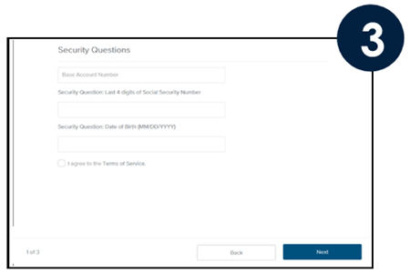 Security Questions Base Account Number-Do not include any share/loan ID or any leading zeros Last 4 digits of Social Security Number-Use the last 4 digits of the Primary Account Owner’s SSN Date of Birth-Use the Date of Birth for the Primary Account Owner Check the box I agree to the Terms of Service, then click Next.