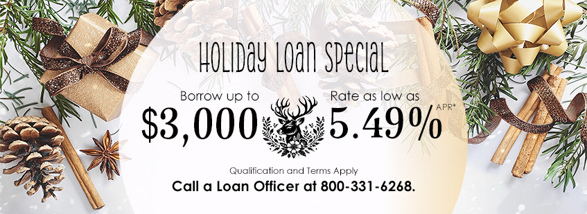 Holiday Loan special, borrow up to $3,000, rate as low as 5.49%25 APR, qualification and terms apply, call a loan officer at 800-331-6268.*APR—Annual Percentage Rate Members can borrow up to $3,000 with a rate as low as 5.49%25 APR. This loan is based on approved credit (OAC). Effective 11/1/2025 - 1/31/2026. Restrictions apply. Membership required.