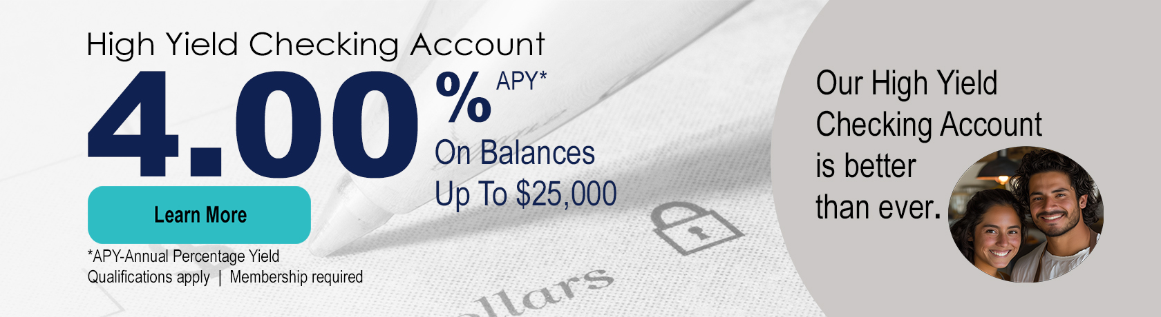 High Yield Checking Account. 4.00% APY* on balances up to $25,000. Apply Now. *APY-Annual Percentage Yield. Qualifications apply. Membership Required. Our High Yield Checking Account is better than ever.