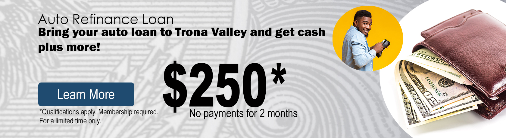 Auto Refinance Loan, bring you auto loan to Trona Valley and get cash plus more. $250 cash, no payments for 2 months, call or stop by a branch.