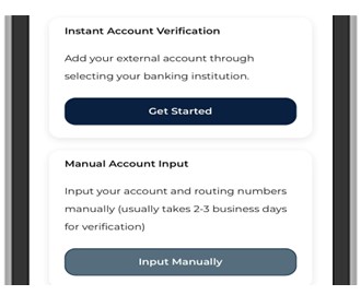 Locate your external account number and username/password for the account you would like to set up.  Next, select Instant Account Verification or Manual Account Input.Instant Account Verification will require you to select the financial institution and enter your log in credentials.Manual Account Input will require you to enter your account and routing number to verify the account (usually takes 2-3 business days for verification).