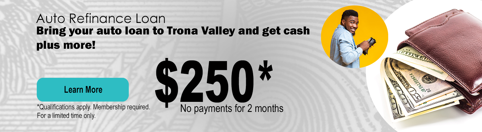 Auto Refinance Loan, bring you auto loan to Trona Valley and get cash plus more. $250 cash, no payments for 2 months, call or stop by a branch.