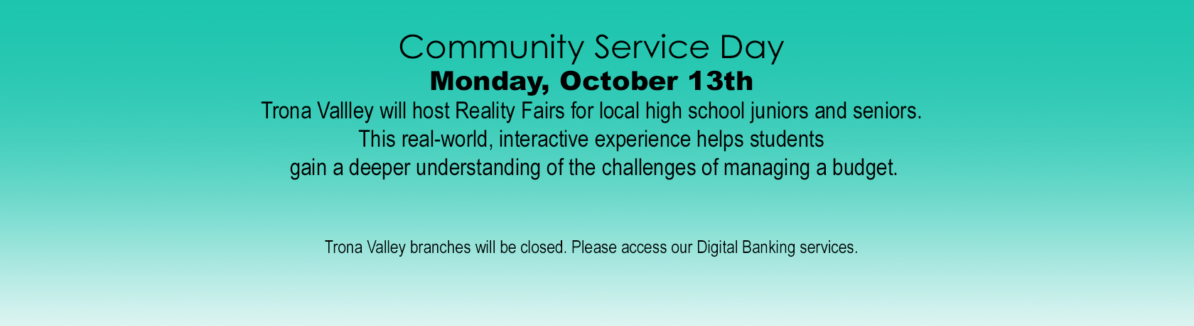 Community Service Day
Monday, October 13th
Trona Vallley will host Reality Fairs for local high school juniors and seniors.
This real-world, interactive experience helps students
 gain a deeper understanding of the challenges of managing a budget.


Trona Valley branches will be closed. Please access our Digital Banking services.
